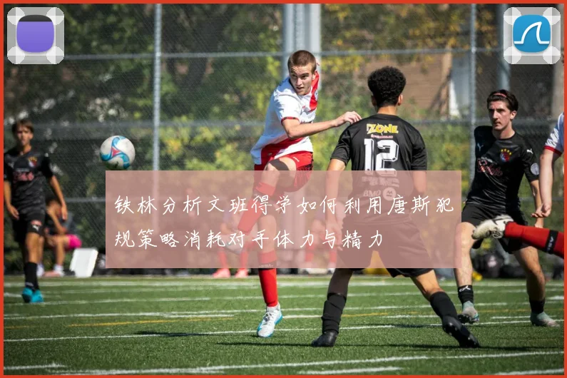 铁林分析文班得学如何利用唐斯犯规策略消耗对手体力与精力