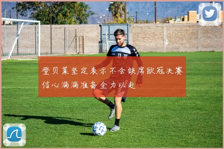 登贝莱坚定表示不会缺席欧冠决赛信心满满准备全力以赴