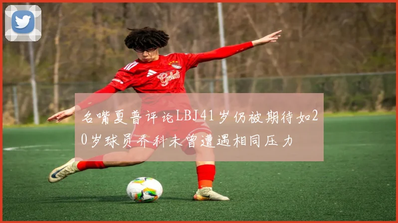 名嘴夏普评论LBJ41岁仍被期待如20岁球员乔科未曾遭遇相同压力