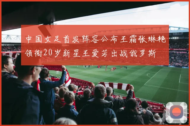 中国女足首发阵容公布王霜张琳艳领衔20岁新星王爱芳出战俄罗斯