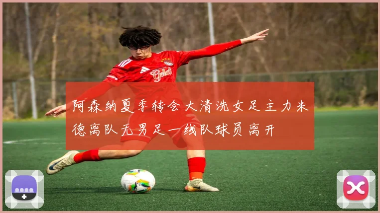 阿森纳夏季转会大清洗女足主力米德离队无男足一线队球员离开