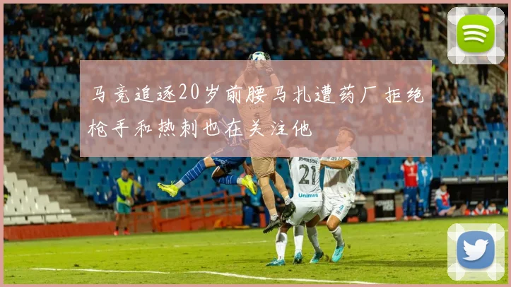 马竞追逐20岁前腰马扎遭药厂拒绝枪手和热刺也在关注他
