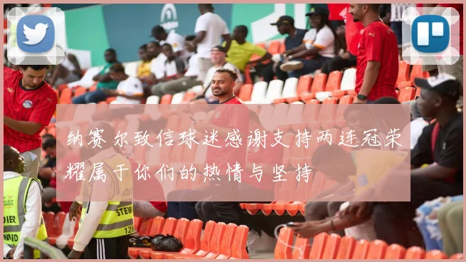 纳赛尔致信球迷感谢支持两连冠荣耀属于你们的热情与坚持