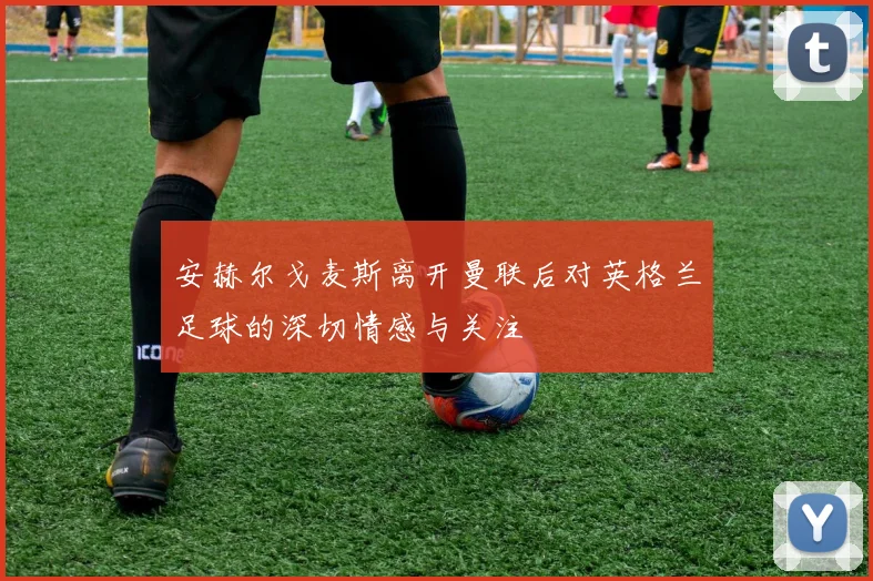 安赫尔戈麦斯离开曼联后对英格兰足球的深切情感与关注
