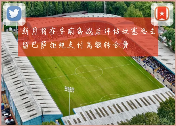 新月将在季前备战后评估坎塞洛去留巴萨拒绝支付高额转会费