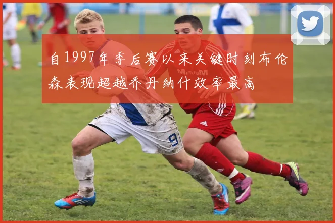 自1997年季后赛以来关键时刻布伦森表现超越乔丹纳什效率最高