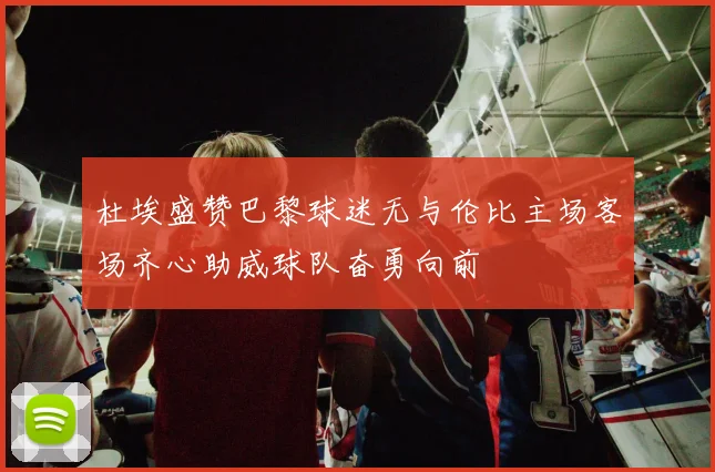 杜埃盛赞巴黎球迷无与伦比主场客场齐心助威球队奋勇向前