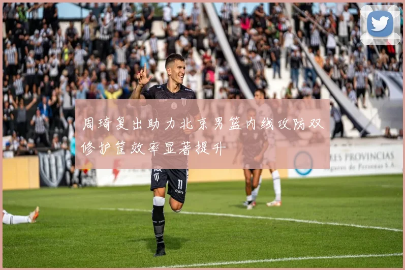 周琦复出助力北京男篮内线攻防双修护筐效率显著提升