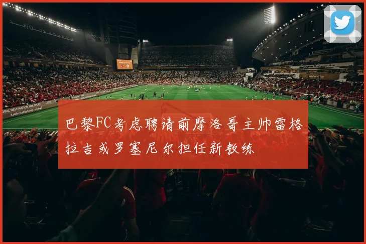 巴黎FC考虑聘请前摩洛哥主帅雷格拉吉或罗塞尼尔担任新教练