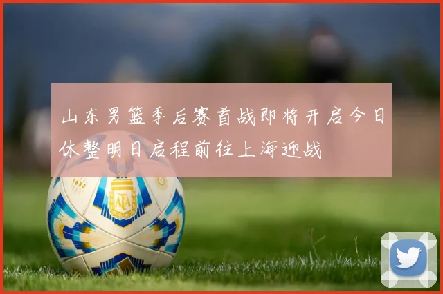 山东男篮季后赛首战即将开启今日休整明日启程前往上海迎战