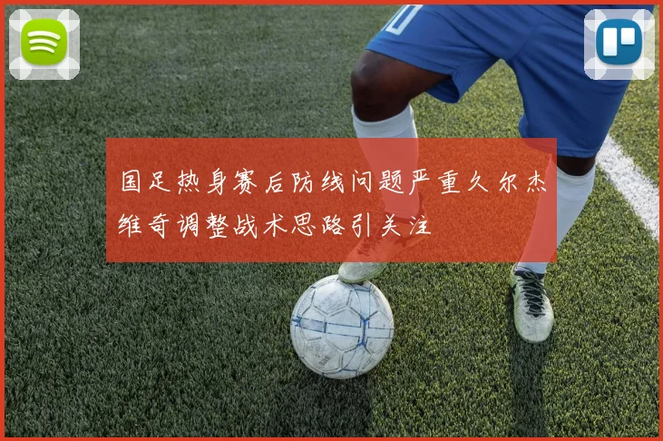 国足热身赛后防线问题严重久尔杰维奇调整战术思路引关注