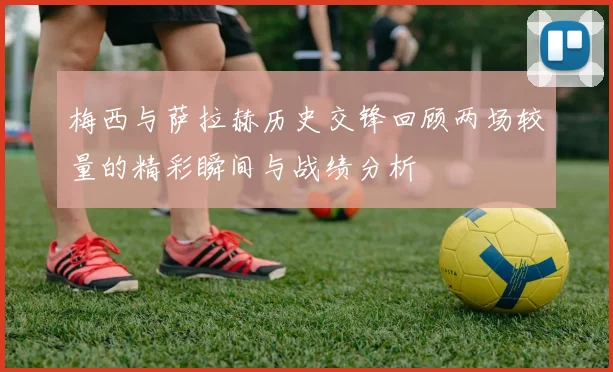 梅西与萨拉赫历史交锋回顾两场较量的精彩瞬间与战绩分析