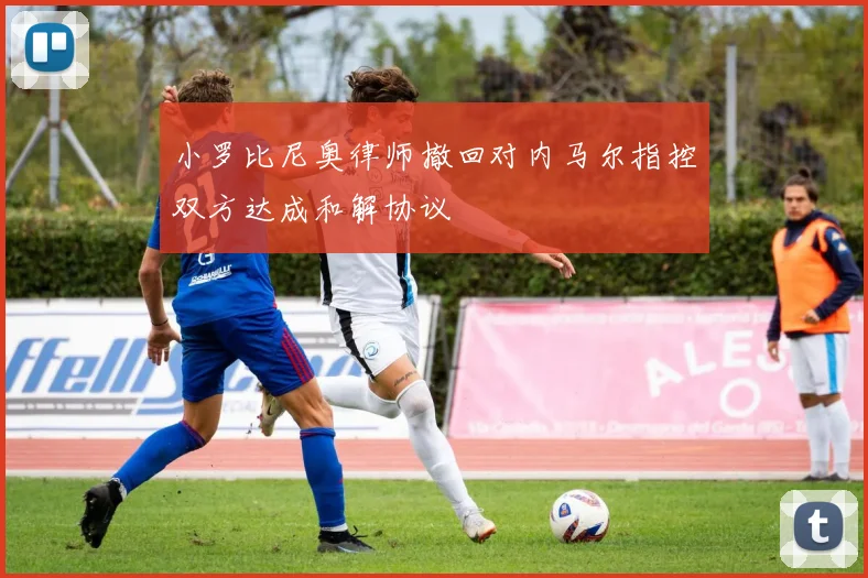 小罗比尼奥律师撤回对内马尔指控双方达成和解协议