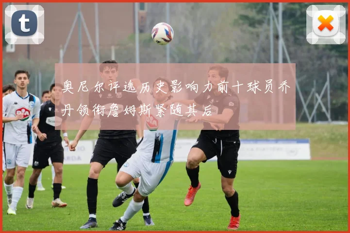 奥尼尔评选历史影响力前十球员乔丹领衔詹姆斯紧随其后