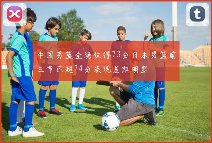 中国男篮全场仅得73分日本男篮前三节已超74分表现差距明显