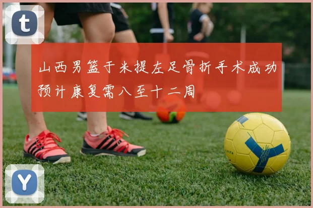 山西男篮于米提左足骨折手术成功预计康复需八至十二周