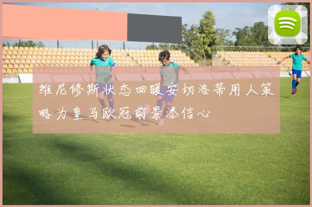 维尼修斯状态回暖安切洛蒂用人策略为皇马欧冠前景添信心