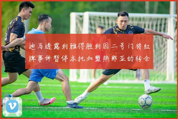 迪马透露利雅得胜利因二号门将红牌事件暂停本托加盟热那亚的转会事宜