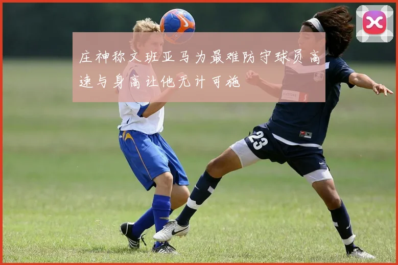 庄神称文班亚马为最难防守球员高速与身高让他无计可施