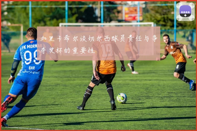 加里卡希尔谈切尔西球员责任与争夺奖杯的重要性