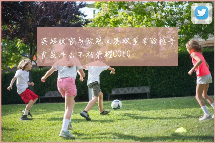 英超收官与欧冠决赛双重考验枪手首发冲击不朽荣耀COYG