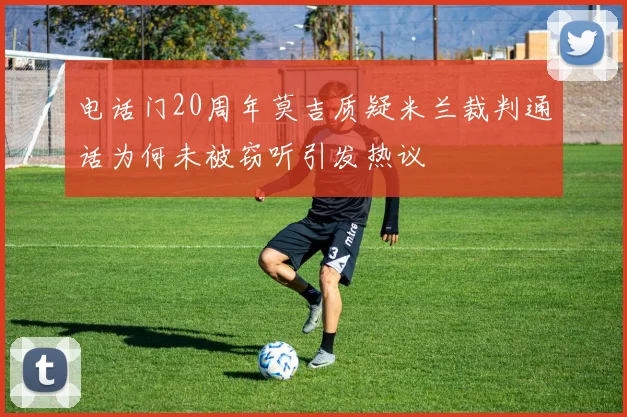 电话门20周年莫吉质疑米兰裁判通话为何未被窃听引发热议