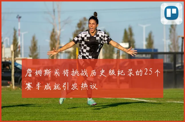 詹姆斯或将挑战历史级纪录的25个赛季成就引发热议